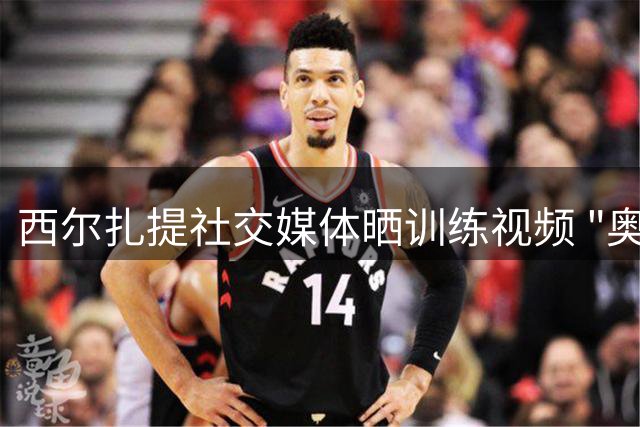 西尔扎提社交媒体晒训练视频 "奥德赛拉弓"引关注
