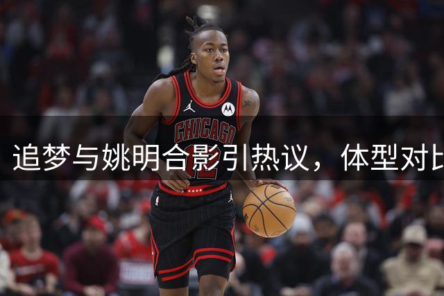 追梦与姚明合影引热议，体型对比悬殊