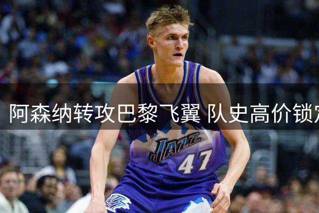 阿森纳转攻巴黎飞翼 队史高价锁定进攻强援